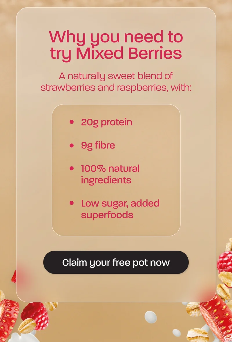 Why you need to try Mixed Berries. A naturally sweet blend of strawberries and raspberries, with:  - 20g protein - 9g fibre - 100% natural ingredients - Low sugar, added superfoods