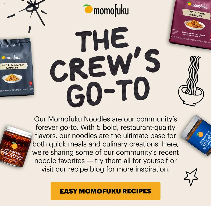 Header: THE CREW’S GO-TO  Sub-header: Our Momofuku Noodles are our community’s forever go-to. With 5 bold, restaurant-quality flavors, our noodles are the ultimate base for both quick meals and culinary creations. Here, we’re sharing some of our community’s recent noodle favorites — try them all for yourself or visit our recipe blog for more inspiration.   CTA: EASY MOMOFUKU RECIPES