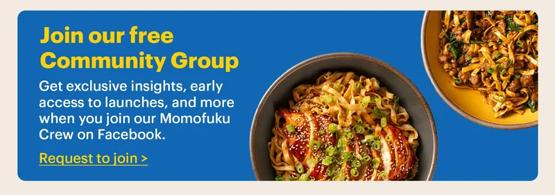 JOIN OUR FREE COMMUNITY GROUP  Get exclusive insights, early access to launches, and more when you join our Momofuku Crew on Facebook.  Request to join >