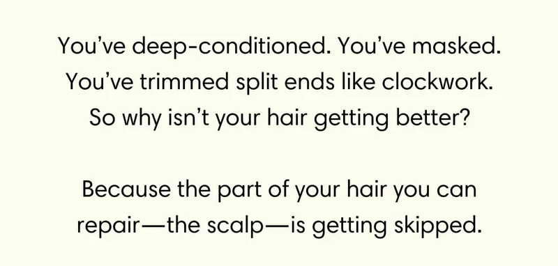 You’ve deep-conditioned. You’ve masked. You’ve trimmed split ends like clockwork. So why isn’t your hair getting better? // Because the part of your hair you can repair—the scalp—is getting skipped.