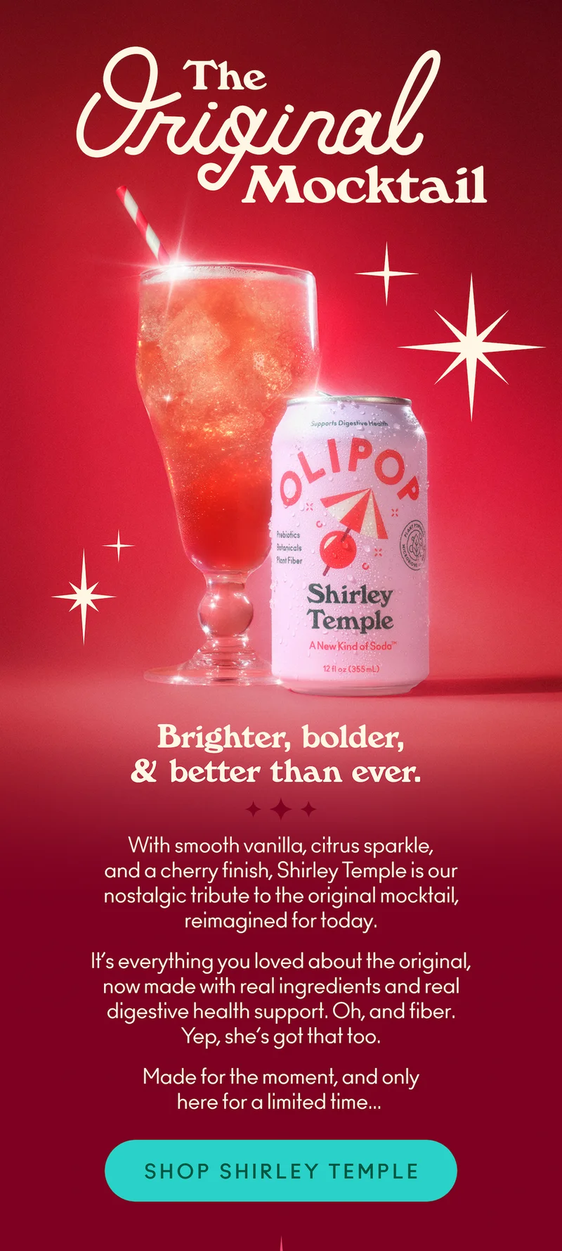 With smooth vanilla, citrus sparkle, and a cherry finish, Shirley Temple is our nostalgic tribute to the original mocktail, reimagined for today.   It’s everything you loved about the original, now made with real ingredients and real digestive health support. Oh, and fiber. Yep, she’s got that too.    Made for the moment, and only here for a limited time...