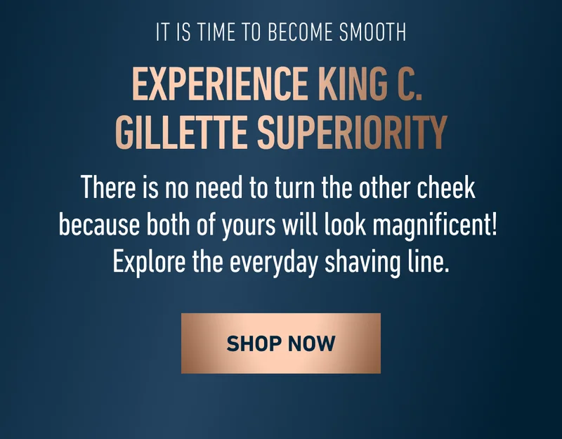 IT IS TIME TO BECOME SMOOTH. EXPERIENCE KING C. GILLETTE SUPERIORITY. There is no need to turn the other cheek because both of yours will look magnificent! Explore the everyday shaving line. SHOP NOW