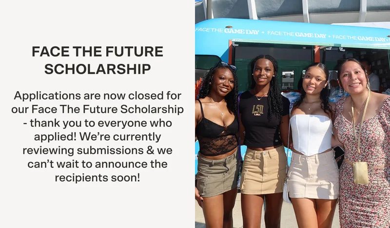FACE THE FUTURE SCHOLARSHIP Applications are now closed for our Face The Future Scholarship - thank you to everyone who applied! We’re currently reviewing submissions & we can’t wait to announce the recipients soon!