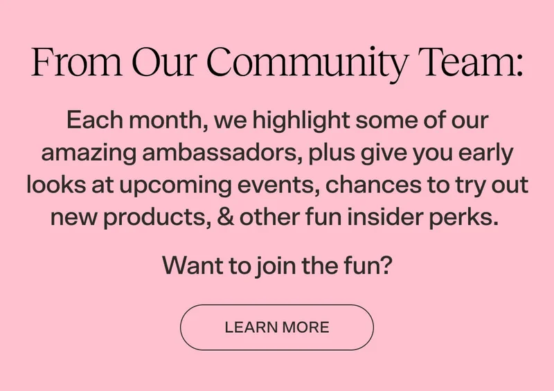 Each month, we highlight some of our amazing ambassadors, plus give you early looks at upcoming events, chances to try out new products, & other fun insider perks.  Want to join the fun?