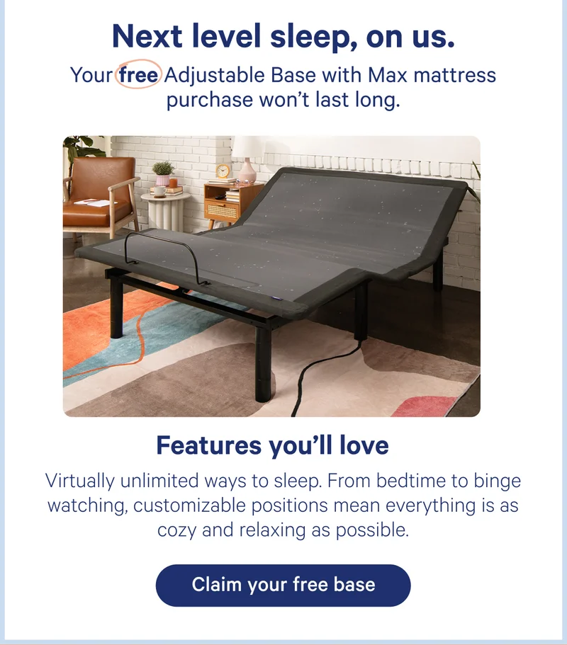Next level sleep, on us. Your free Adjustable Base with max mattress purchase won't last long. Features you'll love: Virtually unlimited ways to sleep. From bedtime to binge watching, customizable positions mean everything is as cozy and relaxing as possible.