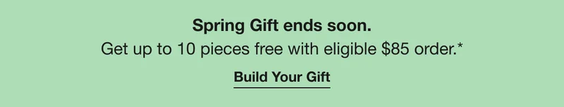 Spring Gift ends soon. Up to 10 pieces free with eligible $85 order.* Build Your Gift