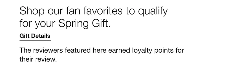 Shop our fan favorites to qualify for your Spring Gift. Gift Details The reviewers featured here earned loyalty points for their review.