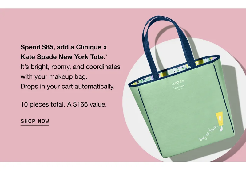 Spend $85, add a Clinique x Kate Spade New York Tote.* It’s bright, roomy, and coordinates with your makeup bag. Drops in your cart automatically. 10 pieces total. A $166 value. SHOP NOW | Shop our bestsellers to qualify for your free gift.