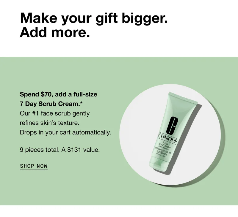 Make your gift bigger. Add more. Spend $70, add a full-size 7 Day Scrub Cream.* Our #1 face scrub gently refines skin’s texture. Drops in your cart automatically. 9 pieces total. A $131 value. SHOP NOW
