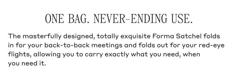 ONE BAG. NEVER-ENDING USE. The masterfully designed, totally exquisite Forma Satchel folds in for your back-to-back meetings and folds out for your red-eye flights, allowing you to carry exactly what you need, when you need it.