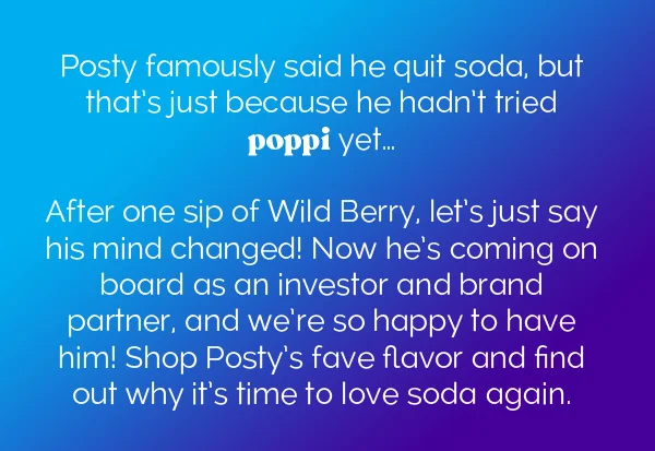 Posty famously said he quit soda, but that's just because he hadn't tried poppi yet... After one sip of Wild Berry, let's just say his mind changed! Now he's coming on board as an investor and brand partner, and we're so happy to have him! Shop Posty's fave flavor and find out why it's time to love soda again.