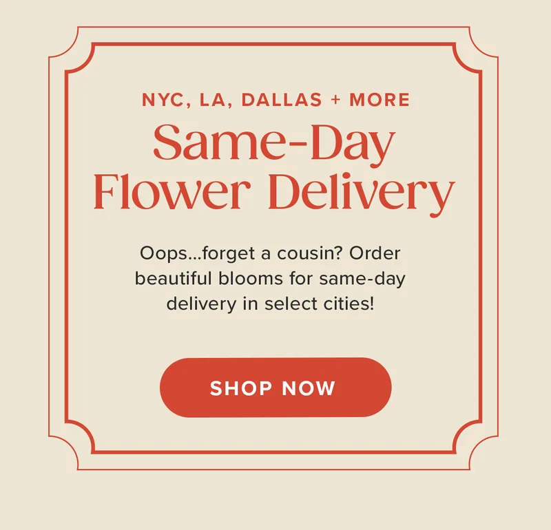 Same-Day Flower Delivery NYC, LA, DALLAS + More! Oops...forget a cousin? Order beautiful blooms for same-day delivery in select cities! Shop Now. Same-Day Flower Delivery NYC, LA, DALLAS + More! Oops...forget a cousin? Order beautiful blooms for same-day delivery in select cities! Shop Now.