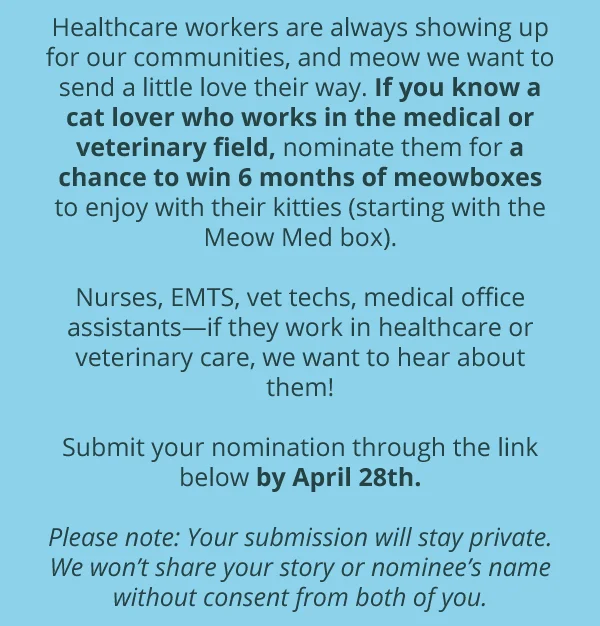 Healthcare workers are always showing up for our communities, and meow we want to send a little love their way. If you know a cat lover who works in the medical or veterinary field, nominate them for a chance to win 6 months of meowboxes to enjoy with their kitties (starting with the Meow Med box).  Nurses, EMTS, vet techs, medical office assistants—if they work in healthcare or veterinary care, we want to hear about them!  Submit your nomination through the link below by April 28th.  Please note: Your submission will stay private. We won’t share your story or nominee’s name without consent from both of you.