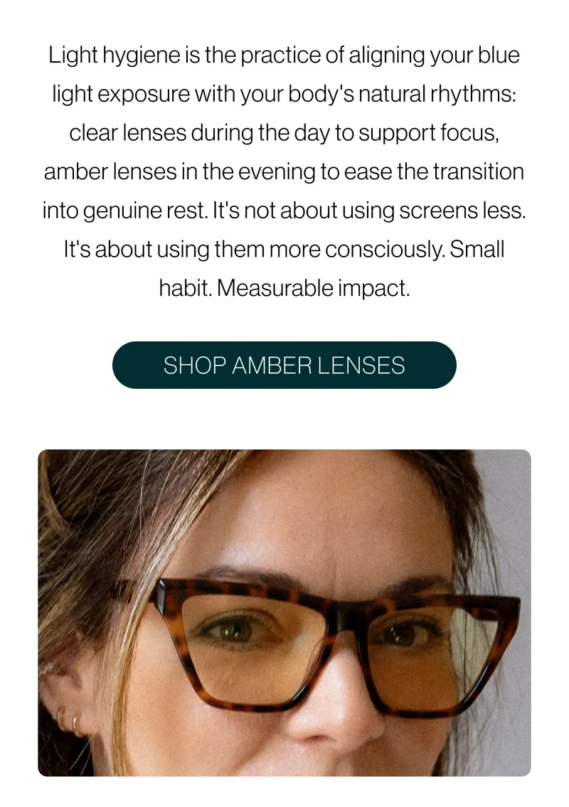 Light hygiene is the practice of aligning your blue light exposure with your body's natural rhythms: clear lenses during the day to support focus, amber lenses in the evening to ease the transition into genuine rest. It's not about using screens less. It's about using them more consciously. Small habit. Measurable impact.