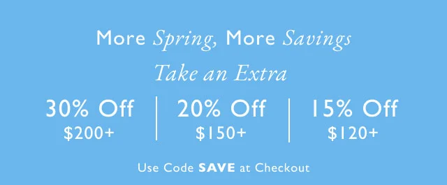 More Spring, More Savings Take an Extra 30% Off $200+ 20% Off 15% Off $150+ $120+ Use Code SAVE at Checkout Valid online now - April 9