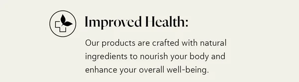 Improved Health: Our products are crafted with natural ingredients to nourish your body and enhance your overall well-being.