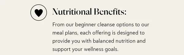 Nutritional Benefits: From our beginner cleanse options to our meal plans, each offering is designed to provide you with balanced nutrition and support your wellness goals.
