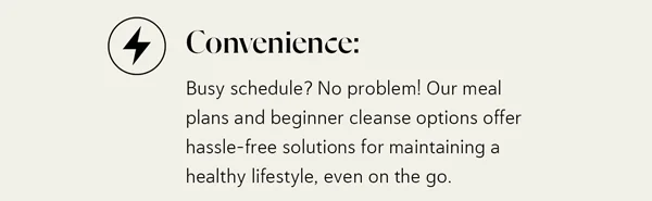 Convenience: Busy schedule? No problem! Our meal plans and beginner cleanse options offer hassle-free solutions for maintaining a healthy lifestyle, even on the go.
