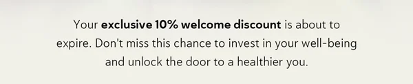 Your exclusive 10% welcome discount is about to expire. Don't miss this chance to invest in your well-being and unlock the door to a healthier you.