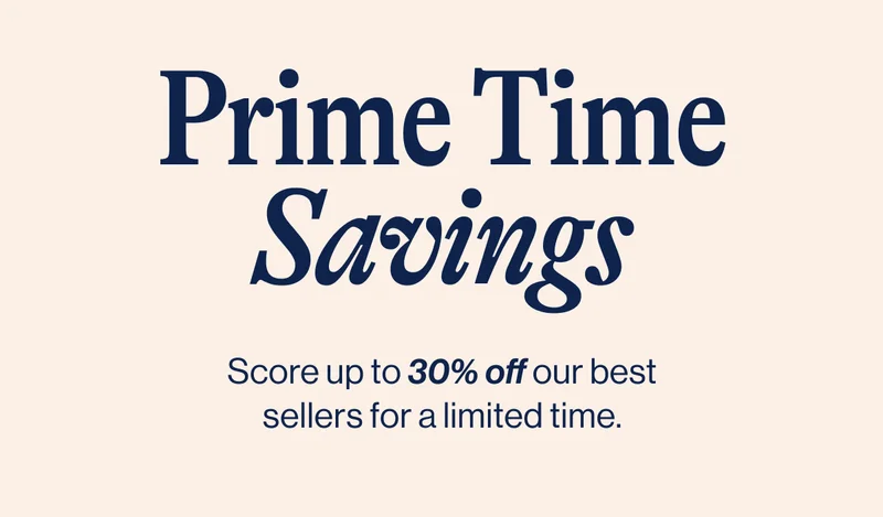 Prime Time Savings- Score up to 30% off our best sellers for a limited time.