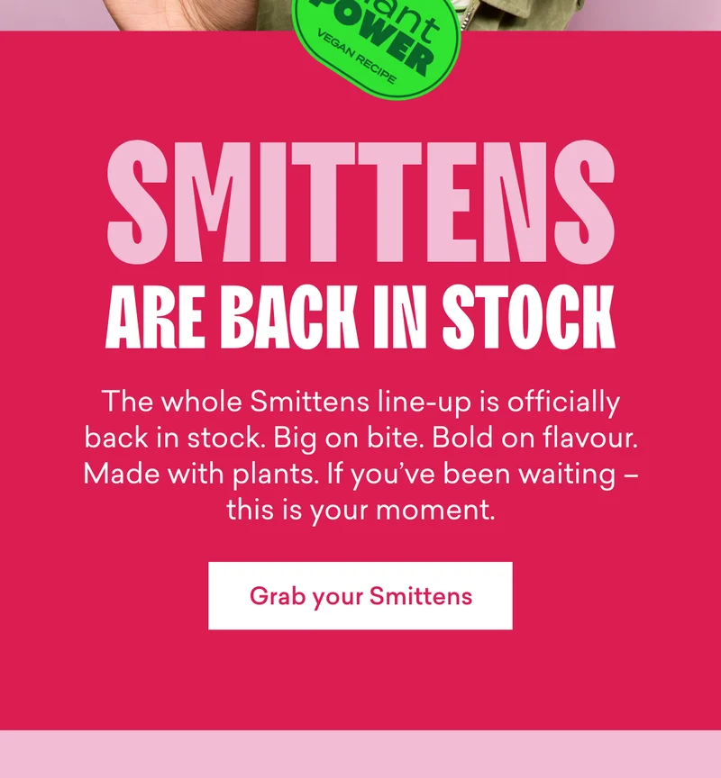 Smittens are back in stock  The whole Smittens line-up is officially back in stock. Big on bite. Bold on flavour. Made with plants. If you’ve been waiting – this is your moment.