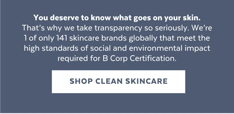 You deserve to know what goes on your skin. That’s why we take transparency so seriously. We’re 1 of only 141 skincare brands globally that meet the high standards of social and environmental impact required for B Corp Certification.