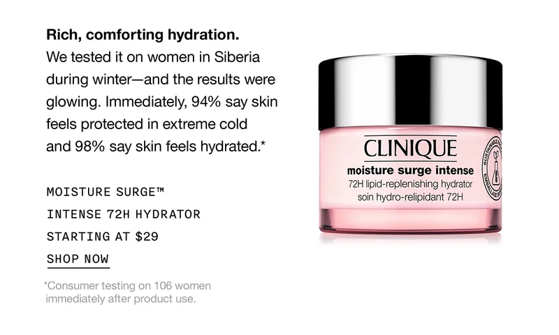 Rich, comforting hydration. We tested it on women in Siberia during winter-and the results were glowing. Immediately, 94% say skin feels protected in extreme cold and 98% say skin feels hydrated.* | MOISTURE SURGE™ INTENSE 72H HYDRATOR STARTING AT $29 | SHOP NOW | *Consumer testing on 106 women immediately after product use.