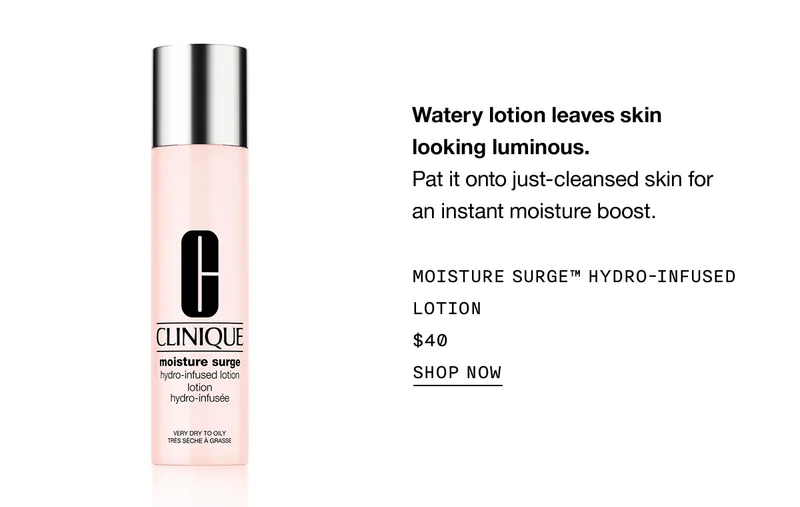 Watery lotion leaves skin looking luminous. Pat it onto just-cleansed skin for an instant moisture boost. | MOISTURE SURGE™ HYDRO-INFUSED LOTION $40 | SHOP NOW