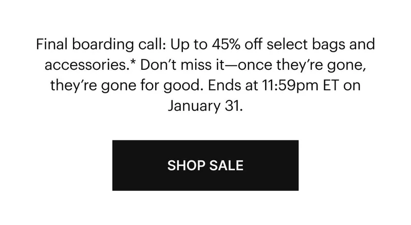 Final boarding call: Up to 45% off select bags and accessories.* Don’t miss it—once they’re gone, they’re gone for good. Ends at 11:59pm ET on January 31. Shop Sale.