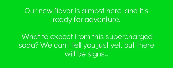 Our new flavor is almost here, and it's ready for adventure. What to expect from this supercharged soda? We can't tell you just yet, but there will be signs...