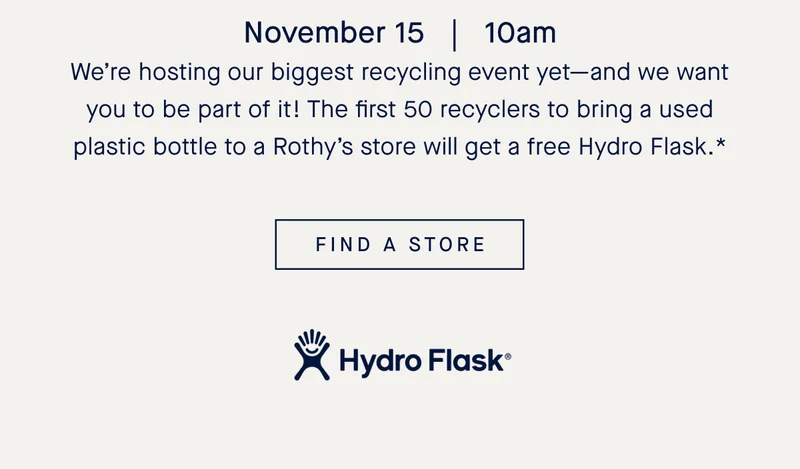 Nov. 15 | 10am We’re hosting our biggest recycling event yet—and we want you to be part of it! The first 50 recyclers to bring a used plastic bottle to a Rothy’s store will get a free Hydro Flask.* FIND A STORE Hydro Flask.*