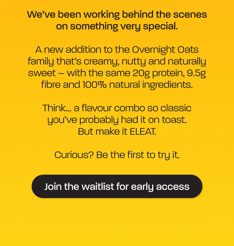 We’ve been working behind the scenes on something very special.   A new addition to the Overnight Oats family that’s creamy, nutty and naturally sweet – with the same 20g protein, 9.5g fibre and 100% natural ingredients.  Think… a flavour combo so classic you’ve probably had it on toast. But make it ELEAT.  Curious? Be the first to try it.