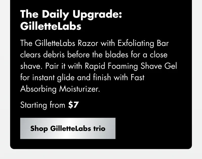 The Daily Upgrade: GilletteLabs - The GilletteLabs Razor with Exfoliating Bar clears debris before the blades for a close shave. Pair it with Rapid Foaming Shave Gel for instant glide and finish with Fast Absorbing Moisturizer. Starting from $7. Shop GilletteLabs trio