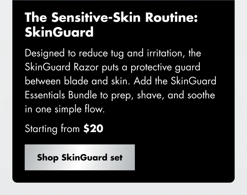 The Sensitive-Skin Routine: SkinGuard - Designed to reduce tug and irritation, the SkinGuard Razor puts a protective guard between blade and skin. Add the SkinGuard Essentials Bundle to prep, shave, and soothe in one simple flow. Starting from $20. Shop SkinGuard set
