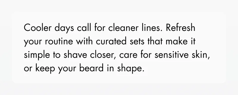 Cooler days call for cleaner lines. Refresh your routine with curated sets that make it simple to shave closer, care for sensitive skin, or keep your beard in shape.
