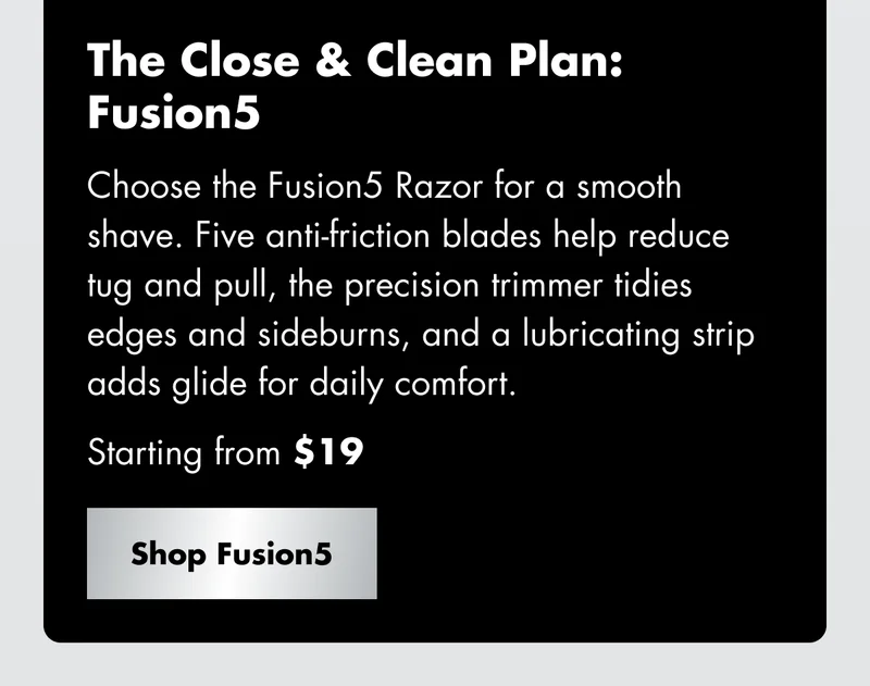 The Close & Clean Plan: Fusion5 - Choose the Fusion5 Razor for a smooth shave. Five anti-friction blades help reduce tug and pull, the precision trimmer tidies edges and sideburns, and a lubricating strip adds glide for daily comfort. Starting from $19. Shop Fusion5