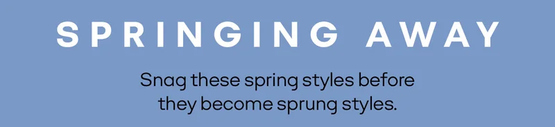 SPRINGING AWAY. Snag these spring styles before they become sprung styles.