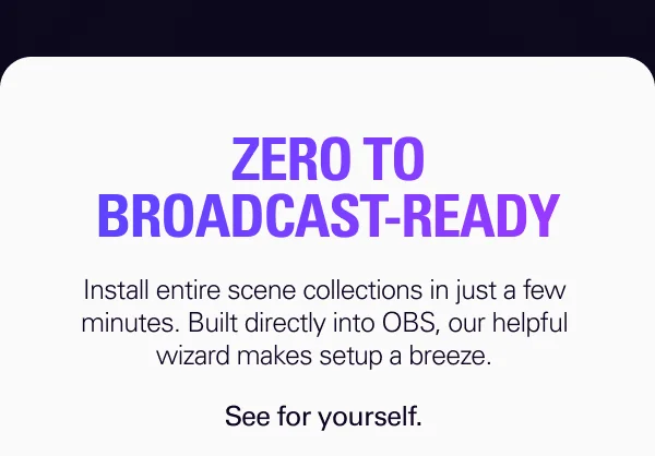 ZERO TO BROADCAST-READY. Install entire scene collections in just a few minutes. Built directly into OBS, our helpful wizard makes setup a breeze.