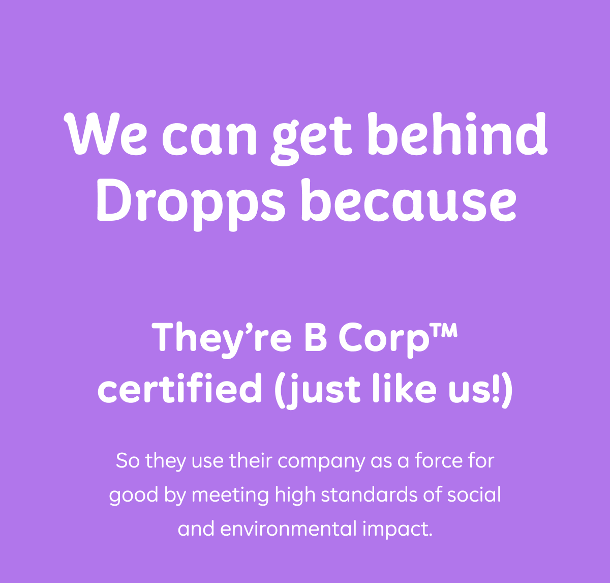 We can get behind Dropps because They’re B Corp™ certified (just like us!)  So they use their company as a force for good by meeting high standards of social and environmental impact.