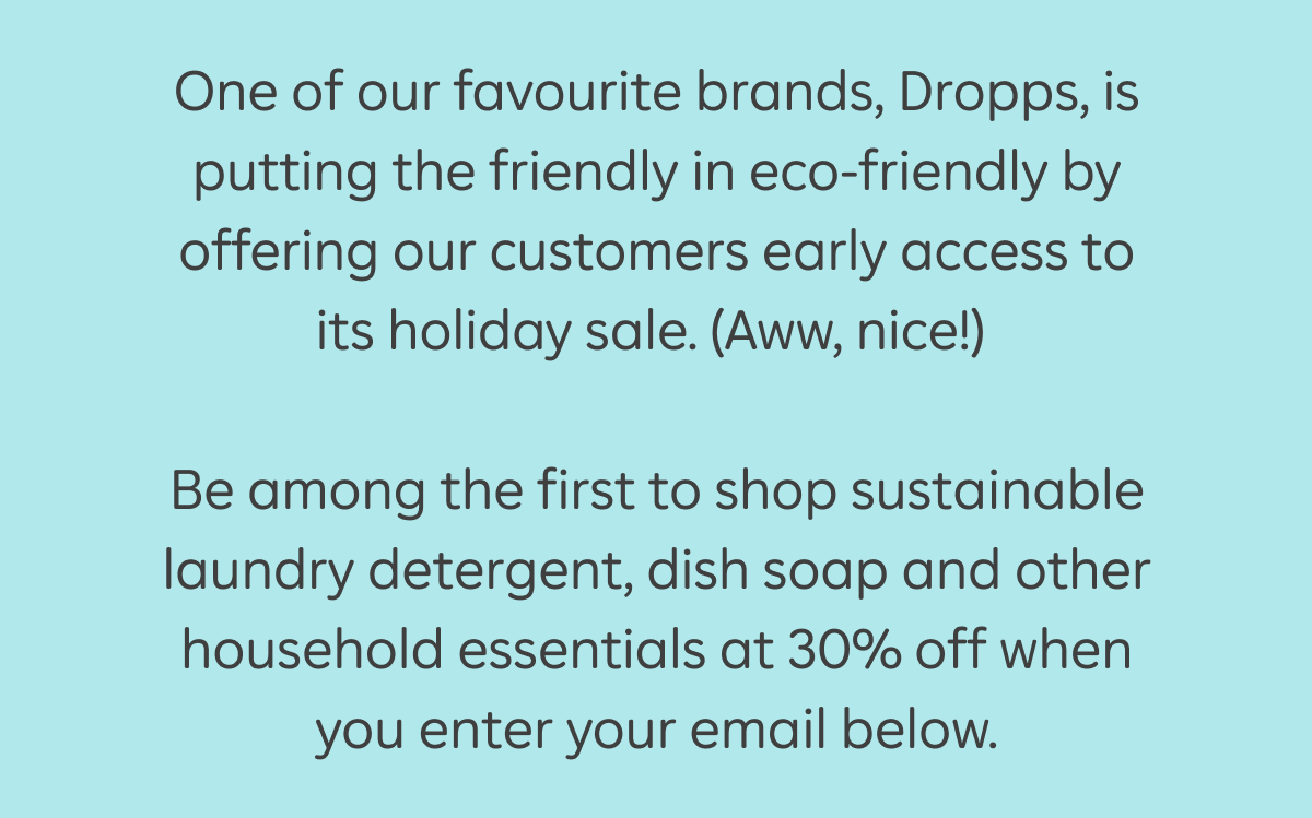 One of our favourite brands, Dropps, is putting the friendly in eco-friendly by offering our customers early access to its holiday sale. (Aww, nice!) Be among the first to shop sustainable laundry detergent, dish soap and other household essentials at 30% off when you enter your email below.