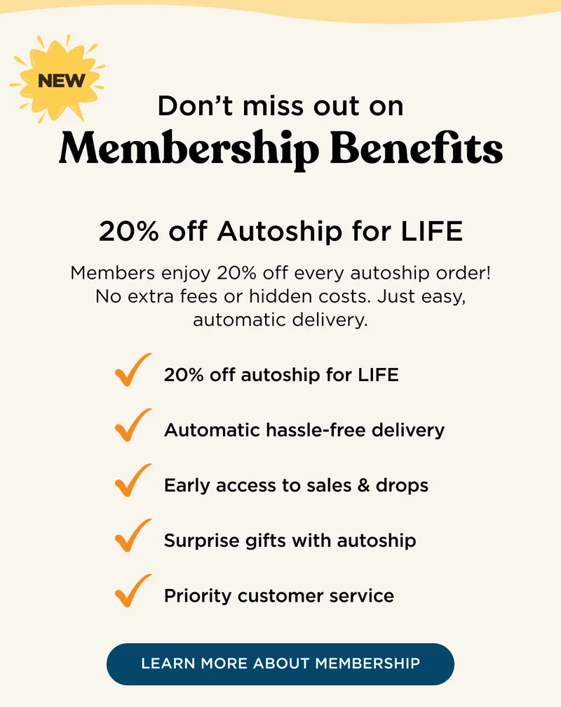 NEW - Don't miss out on Membership Benefits - 20% off Autoship for LIFE - Members enjoy 20% off every autoship order! No extra fees or hidden costs. Just easy, automatic delivery. 20% off autoship for LIFE, automatic hassle-free delivery, early access to sales & drops, surprise gifts with autoship, priority customer service - LEARN MORE ABOUT MEMBERSHIP