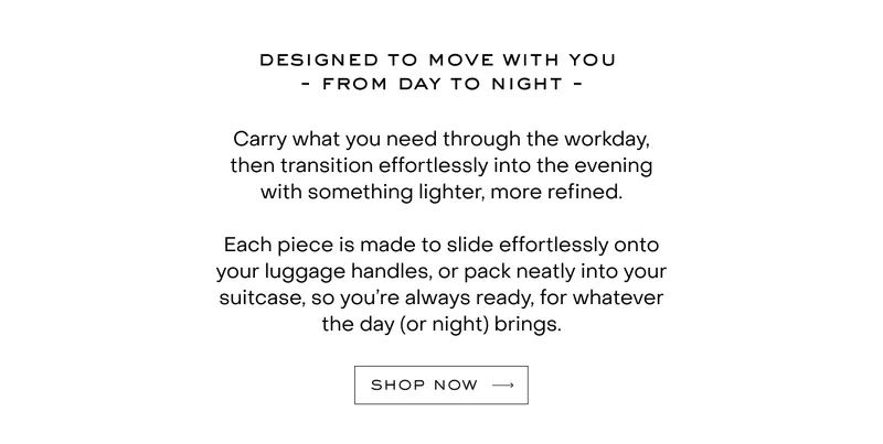 Carry what you need through the workday, then transition effortlessly into the evening with something lighter, more refined.  Each piece is made to slide effortlessly onto your luggage handles, or pack neatly into your suitcase, so you’re always ready, for whatever the day (or night) brings.