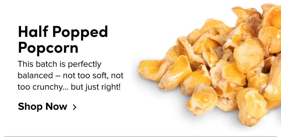 Half Popped Popcorn This batch is perfectly balanced – not too soft, not too crunchy… but just right! Shop Now