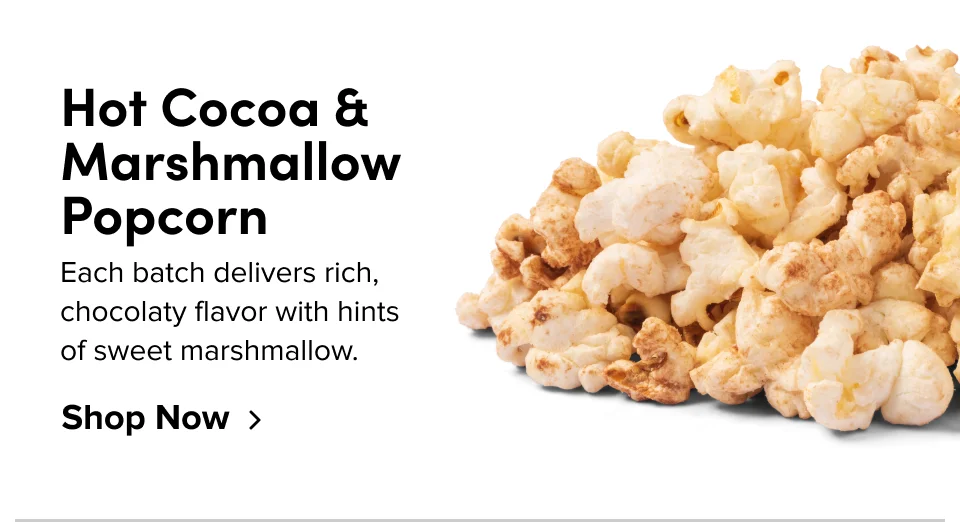 Hot Cocoa & Marshmallow Popcorn Each batch delivers rich, chocolaty flavor with hints  of sweet marshmallow. Shop Now