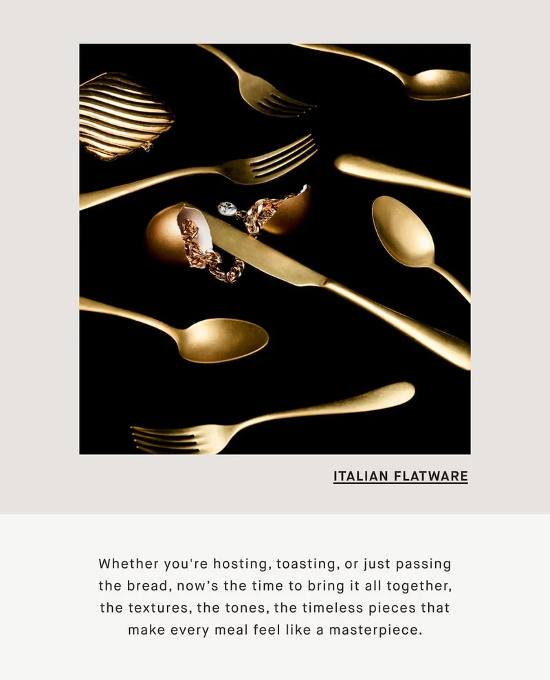 ITALIAN FLATWARE Whether you're hosting, toasting, or just passing the bread, now’s the time to bring it all together, the textures, the tones, the timeless pieces that make every meal feel like a masterpiece.
