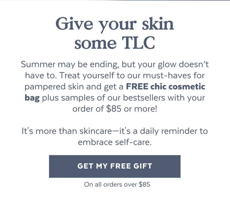 Give your skin some TLC | Summer may be ending, but your glow doesn’t have to. Treat yourself to our must-haves for pampered skin and get a FREE chic cosmetic bag plus samples of our bestsellers with your order of $95 or more!  It's more than skincare—it's a daily reminder to embrace self-care. [GET MY FREE GIFT] *On all orders over $95