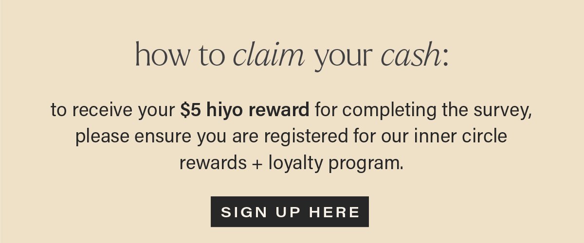HOW TO CLAIM YOUR CASH: to receive your $5 hiyo reward for completing the survey, please ensure you are registered for our inner circle rewards + loyalty program. [SIGN UP HERE]