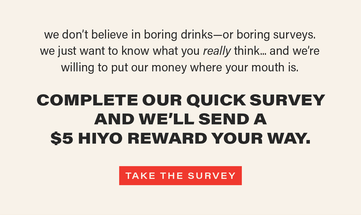we don't believe in boring drinks—or boring surveys. we just want to know what you really think... and we're willing to put our money where your mouth is. COMPLETE OUR QUICK SURVEY AND WE'LL SEND A $5 HIYO REWARD YOUR WAY. [TAKE THE SURVEY] (link)