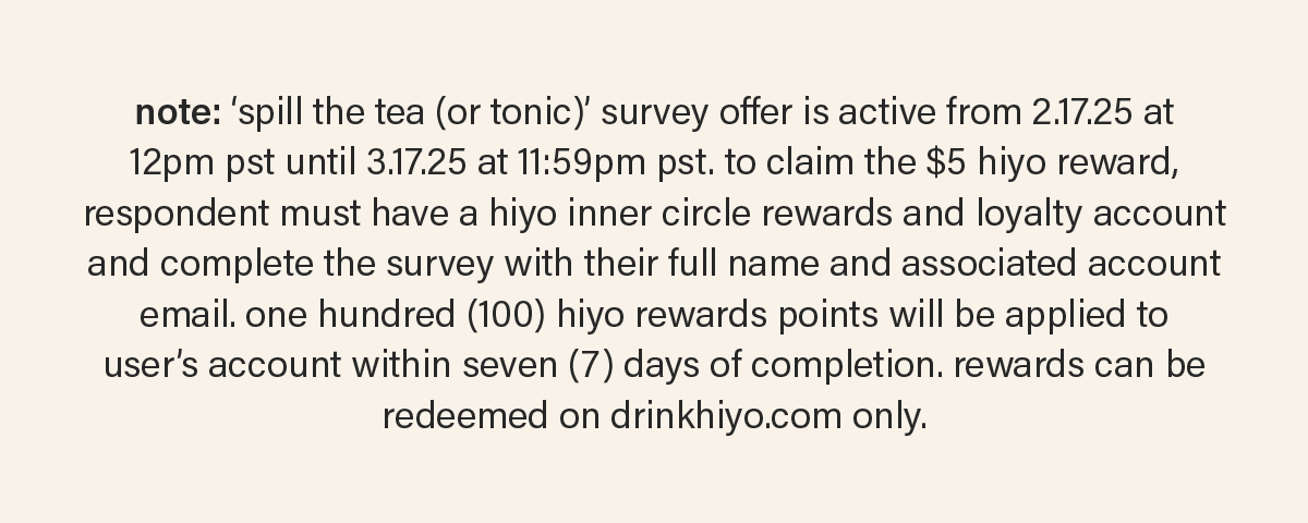 note: ‘spill the tea (or tonic)’ survey offer is active from 2.17.25 at 12pm pst until 3.17.25 at 11:59pm pst. to claim the $5 hiyo reward, respondent must have a hiyo inner circle rewards and loyalty account and complete the survey with their full name and associated account email. one hundred (100) hiyo rewards points will be applied to user’s account within seven (7) days of completion. rewards can be redeemed on drinkhiyo.com only.