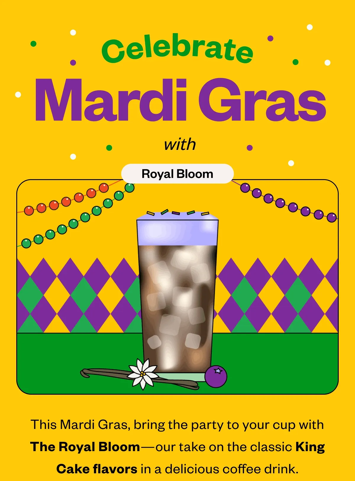 Celebrate Mardi Gras with Royal BloomThis Mardi Gras, bring the party to your cup with The Royal Bloom—our take on the classic King Cake flavors in a delicious coffee drink. Celebrate Mardi Gras with Royal BloomThis Mardi Gras, bring the party to your cup with The Royal Bloom—our take on the classic King Cake flavors in a delicious coffee drink.